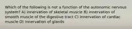 Which of the following is not a function of the autonomic nervous system? A) innervation of skeletal muscle B) innervation of smooth muscle of the digestive tract C) innervation of cardiac muscle D) innervation of glands