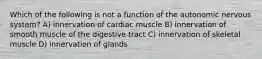 Which of the following is not a function of the autonomic nervous system? A) innervation of cardiac muscle B) innervation of smooth muscle of the digestive tract C) innervation of skeletal muscle D) innervation of glands