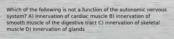 Which of the following is not a function of the autonomic nervous system? A) innervation of cardiac muscle B) innervation of smooth muscle of the digestive tract C) innervation of skeletal muscle D) innervation of glands