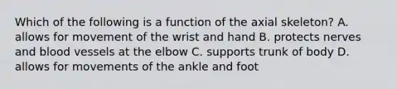 Which of the following is a function of the axial skeleton? A. allows for movement of the wrist and hand B. protects nerves and blood vessels at the elbow C. supports trunk of body D. allows for movements of the ankle and foot