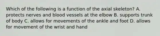 Which of the following is a function of the axial skeleton? A. protects nerves and blood vessels at the elbow B. supports trunk of body C. allows for movements of the ankle and foot D. allows for movement of the wrist and hand