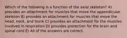 Which of the following is a function of the axial skeleton? A) provides an attachment for muscles that move the appendicular skeleton B) provides an attachment for muscles that move the head, neck, and trunk C) provides an attachment for the muscles involved in respiration D) provides protection for the brain and spinal cord E) All of the answers are correct.