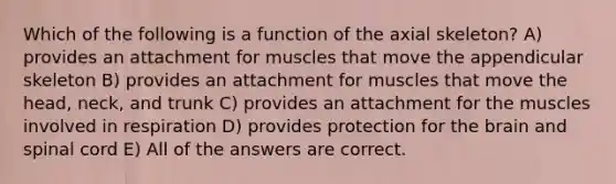 Which of the following is a function of the axial skeleton? A) provides an attachment for muscles that move the appendicular skeleton B) provides an attachment for muscles that move the head, neck, and trunk C) provides an attachment for the muscles involved in respiration D) provides protection for the brain and spinal cord E) All of the answers are correct.