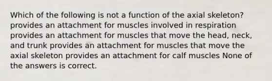 Which of the following is not a function of the axial skeleton? provides an attachment for muscles involved in respiration provides an attachment for muscles that move the head, neck, and trunk provides an attachment for muscles that move the axial skeleton provides an attachment for calf muscles None of the answers is correct.