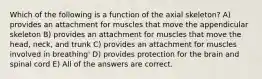 Which of the following is a function of the axial skeleton? A) provides an attachment for muscles that move the appendicular skeleton B) provides an attachment for muscles that move the head, neck, and trunk C) provides an attachment for muscles involved in breathing' D) provides protection for the brain and spinal cord E) All of the answers are correct.