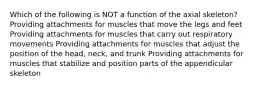 Which of the following is NOT a function of the axial skeleton? Providing attachments for muscles that move the legs and feet Providing attachments for muscles that carry out respiratory movements Providing attachments for muscles that adjust the position of the head, neck, and trunk Providing attachments for muscles that stabilize and position parts of the appendicular skeleton