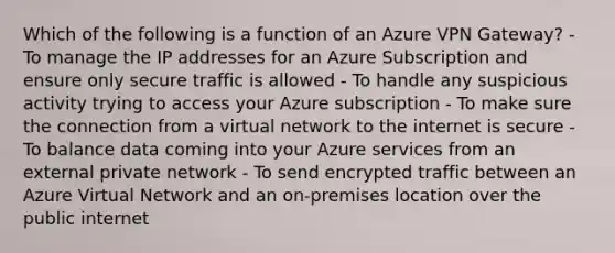 Which of the following is a function of an Azure VPN Gateway? - To manage the IP addresses for an Azure Subscription and ensure only secure traffic is allowed - To handle any suspicious activity trying to access your Azure subscription - To make sure the connection from a virtual network to the internet is secure - To balance data coming into your Azure services from an external private network - To send encrypted traffic between an Azure Virtual Network and an on-premises location over the public internet