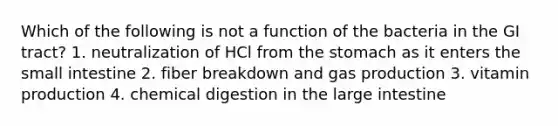 Which of the following is not a function of the bacteria in the GI tract? 1. neutralization of HCl from the stomach as it enters the small intestine 2. fiber breakdown and gas production 3. vitamin production 4. chemical digestion in the large intestine