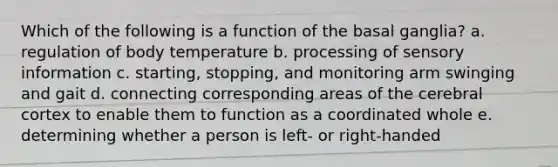 Which of the following is a function of the basal ganglia? a. regulation of body temperature b. processing of sensory information c. starting, stopping, and monitoring arm swinging and gait d. connecting corresponding areas of the cerebral cortex to enable them to function as a coordinated whole e. determining whether a person is left- or right-handed