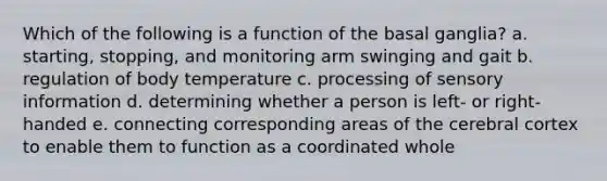 Which of the following is a function of the basal ganglia? a. starting, stopping, and monitoring arm swinging and gait b. regulation of body temperature c. processing of sensory information d. determining whether a person is left- or right-handed e. connecting corresponding areas of the cerebral cortex to enable them to function as a coordinated whole