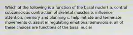 Which of the following is a function of the basal nuclei? a. control subconscious contraction of skeletal muscles b. influence attention, memory and planning c. help initiate and terminate movements d. assist in regulating emotional behaviors e. all of these choices are functions of the basal nuclei