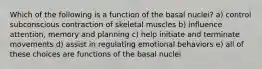 Which of the following is a function of the basal nuclei? a) control subconscious contraction of skeletal muscles b) influence attention, memory and planning c) help initiate and terminate movements d) assist in regulating emotional behaviors e) all of these choices are functions of the basal nuclei