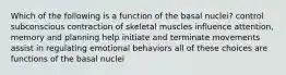 Which of the following is a function of the basal nuclei? control subconscious contraction of skeletal muscles influence attention, memory and planning help initiate and terminate movements assist in regulating emotional behaviors all of these choices are functions of the basal nuclei