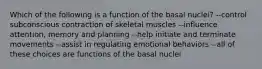 Which of the following is a function of the basal nuclei? --control subconscious contraction of skeletal muscles --influence attention, memory and planning --help initiate and terminate movements --assist in regulating emotional behaviors --all of these choices are functions of the basal nuclei