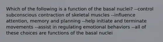 Which of the following is a function of the basal nuclei? --control subconscious contraction of skeletal muscles --influence attention, memory and planning --help initiate and terminate movements --assist in regulating emotional behaviors --all of these choices are functions of the basal nuclei