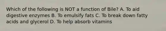 Which of the following is NOT a function of Bile? A. To aid digestive enzymes B. To emulsify fats C. To break down fatty acids and glycerol D. To help absorb vitamins