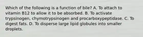 Which of the following is a function of bile? A. To attach to vitamin B12 to allow it to be absorbed. B. To activate trypsinogen, chymotrypsinogen and procarboxypeptidase. C. To digest fats. D. To disperse large lipid globules into smaller droplets.