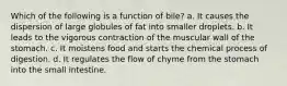 Which of the following is a function of bile? a. It causes the dispersion of large globules of fat into smaller droplets. b. It leads to the vigorous contraction of the muscular wall of the stomach. c. It moistens food and starts the chemical process of digestion. d. It regulates the flow of chyme from the stomach into the small intestine.