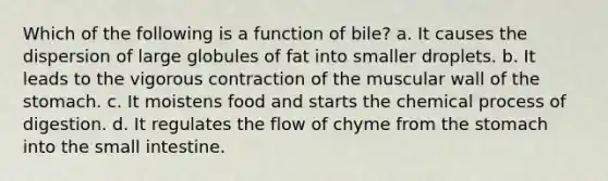 Which of the following is a function of bile? a. It causes the dispersion of large globules of fat into smaller droplets. b. It leads to the vigorous contraction of the muscular wall of the stomach. c. It moistens food and starts the chemical process of digestion. d. It regulates the flow of chyme from the stomach into the small intestine.