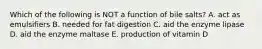 Which of the following is NOT a function of bile salts? A. act as emulsifiers B. needed for fat digestion C. aid the enzyme lipase D. aid the enzyme maltase E. production of vitamin D