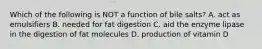 Which of the following is NOT a function of bile salts? A. act as emulsifiers B. needed for fat digestion C. aid the enzyme lipase in the digestion of fat molecules D. production of vitamin D