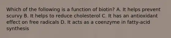 Which of the following is a function of biotin? A. It helps prevent scurvy B. It helps to reduce cholesterol C. It has an antioxidant effect on free radicals D. It acts as a coenzyme in fatty-acid synthesis