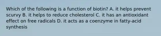 Which of the following is a function of biotin? A. it helps prevent scurvy B. it helps to reduce cholesterol C. it has an antioxidant effect on free radicals D. it acts as a coenzyme in fatty-acid synthesis