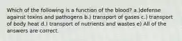 Which of the following is a function of the blood? a.)defense against toxins and pathogens b.) transport of gases c.) transport of body heat d.) transport of nutrients and wastes e) All of the answers are correct.