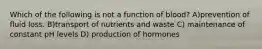 Which of the following is not a function of blood? A)prevention of fluid loss. B)transport of nutrients and waste C) maintenance of constant pH levels D) production of hormones