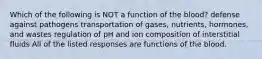 Which of the following is NOT a function of the blood? defense against pathogens transportation of gases, nutrients, hormones, and wastes regulation of pH and ion composition of interstitial fluids All of the listed responses are functions of the blood.