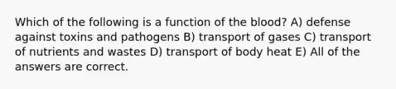 Which of the following is a function of the blood? A) defense against toxins and pathogens B) transport of gases C) transport of nutrients and wastes D) transport of body heat E) All of the answers are correct.