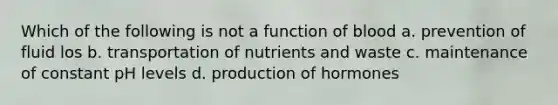 Which of the following is not a function of blood a. prevention of fluid los b. transportation of nutrients and waste c. maintenance of constant pH levels d. production of hormones