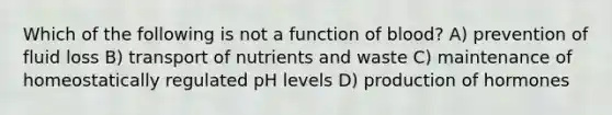 Which of the following is not a function of blood? A) prevention of fluid loss B) transport of nutrients and waste C) maintenance of homeostatically regulated pH levels D) production of hormones