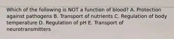 Which of the following is NOT a function of blood? A. Protection against pathogens B. Transport of nutrients C. Regulation of body temperature D. Regulation of pH E. Transport of neurotransmitters