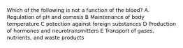 Which of the following is not a function of the blood? A. Regulation of pH and osmosis B Maintenance of body temperature C potection against foreign substances D Production of hormones and neurotransmitters E Transport of gases, nutrients, and waste products