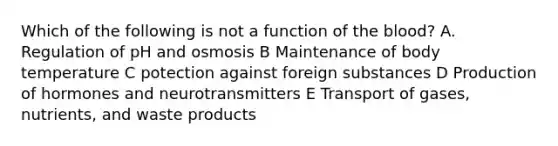 Which of the following is not a function of the blood? A. Regulation of pH and osmosis B Maintenance of body temperature C potection against foreign substances D Production of hormones and neurotransmitters E Transport of gases, nutrients, and waste products