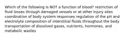 Which of the following is NOT a function of blood? restriction of fluid losses through damaged vessels or at other injury sites coordination of body system responses regulation of the pH and electrolyte composition of interstitial fluids throughout the body transportation of dissolved gases, nutrients, hormones, and metabolic wastes