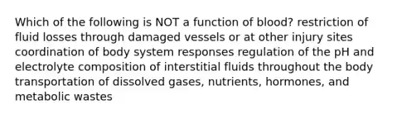 Which of the following is NOT a function of blood? restriction of fluid losses through damaged vessels or at other injury sites coordination of body system responses regulation of the pH and electrolyte composition of interstitial fluids throughout the body transportation of dissolved gases, nutrients, hormones, and metabolic wastes