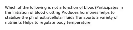 Which of the following is not a function of blood?Participates in the initiation of blood clotting Produces hormones helps to stabilize the ph of extracellular fluids Transports a variety of nutrients Helps to regulate body temperature.