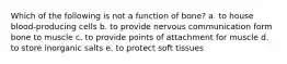 Which of the following is not a function of bone? a. to house blood-producing cells b. to provide nervous communication form bone to muscle c. to provide points of attachment for muscle d. to store inorganic salts e. to protect soft tissues