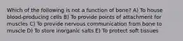 Which of the following is not a function of bone? A) To house blood-producing cells B) To provide points of attachment for muscles C) To provide nervous communication from bone to muscle D) To store inorganic salts E) To protect soft tissues