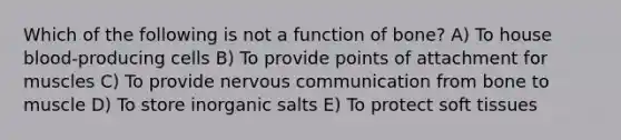 Which of the following is not a function of bone? A) To house blood-producing cells B) To provide points of attachment for muscles C) To provide nervous communication from bone to muscle D) To store inorganic salts E) To protect soft tissues