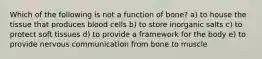 Which of the following is not a function of bone? a) to house the tissue that produces blood cells b) to store inorganic salts c) to protect soft tissues d) to provide a framework for the body e) to provide nervous communication from bone to muscle