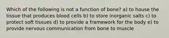 Which of the following is not a function of bone? a) to house the tissue that produces blood cells b) to store inorganic salts c) to protect soft tissues d) to provide a framework for the body e) to provide nervous communication from bone to muscle