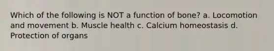 Which of the following is NOT a function of bone? a. Locomotion and movement b. Muscle health c. Calcium homeostasis d. Protection of organs