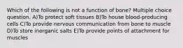 Which of the following is not a function of bone? Multiple choice question. A)To protect soft tissues B)To house blood-producing cells C)To provide nervous communication from bone to muscle D)To store inorganic salts E)To provide points of attachment for muscles