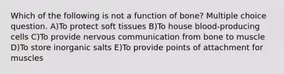 Which of the following is not a function of bone? Multiple choice question. A)To protect soft tissues B)To house blood-producing cells C)To provide nervous communication from bone to muscle D)To store inorganic salts E)To provide points of attachment for muscles