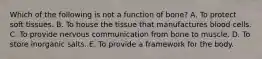 Which of the following is not a function of bone? A. To protect soft tissues. B. To house the tissue that manufactures blood cells. C. To provide nervous communication from bone to muscle. D. To store inorganic salts. E. To provide a framework for the body.