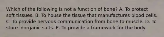 Which of the following is not a function of bone? A. To protect soft tissues. B. To house the tissue that manufactures blood cells. C. To provide nervous communication from bone to muscle. D. To store inorganic salts. E. To provide a framework for the body.