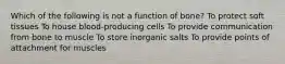 Which of the following is not a function of bone? To protect soft tissues To house blood-producing cells To provide communication from bone to muscle To store inorganic salts To provide points of attachment for muscles